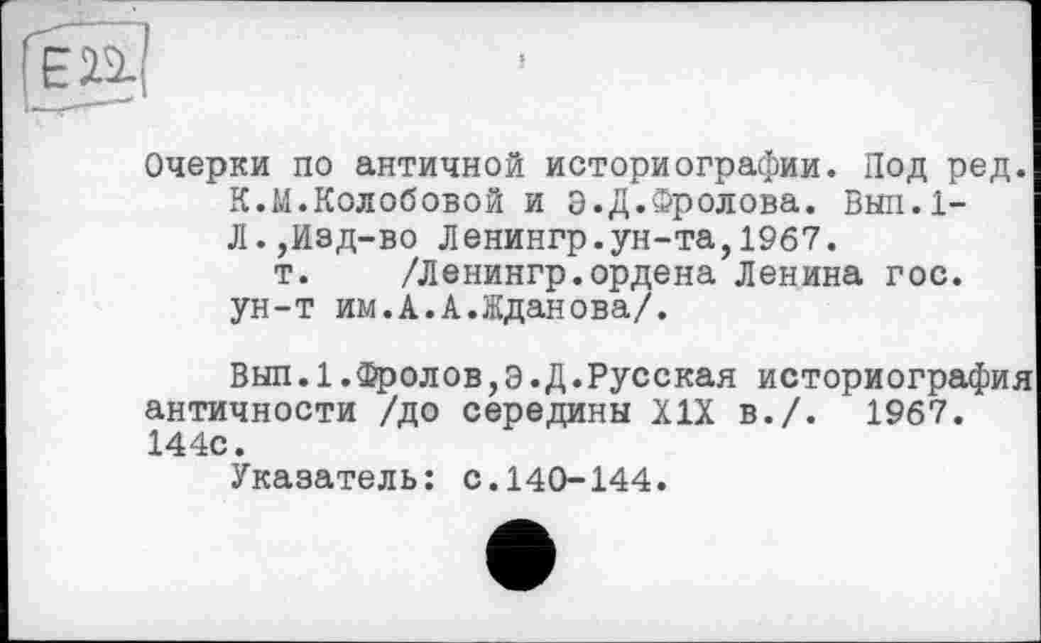 ﻿en
Очерки по античной историографии. Под ред. К.М.Колобовой и о.Д.Фролова. Вып.1-Л.,Изд-во Ленингр.ун-та,1967.
т. /Ленингр.ордена Ленина гос. ун-т им.А.А.Жданова/.
Вып.1.Фролов,Э.Д.Русская историография античности /до середины XIX в./. 1967. 144с.
Указатель: с.140-144.